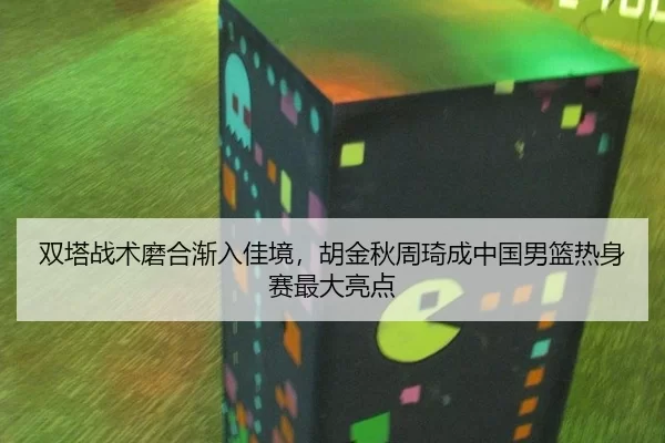 双塔战术磨合渐入佳境，胡金秋周琦成中国男篮热身赛最大亮点